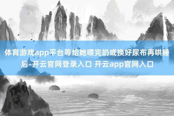 体育游戏app平台等给她喂完奶或换好尿布再哄睡后-开云官网登录入口 开云app官网入口