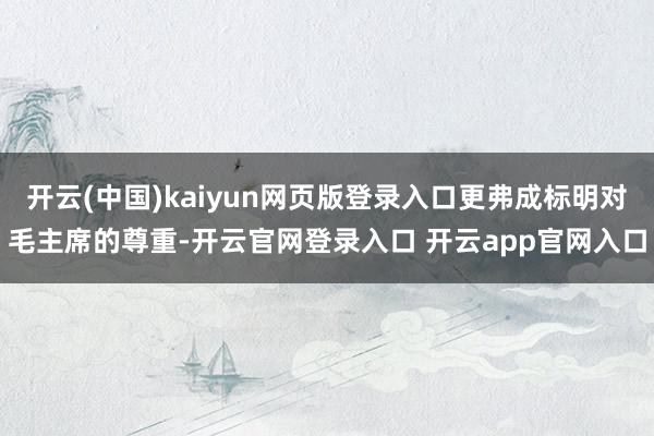 开云(中国)kaiyun网页版登录入口更弗成标明对毛主席的尊重-开云官网登录入口 开云app官网入口