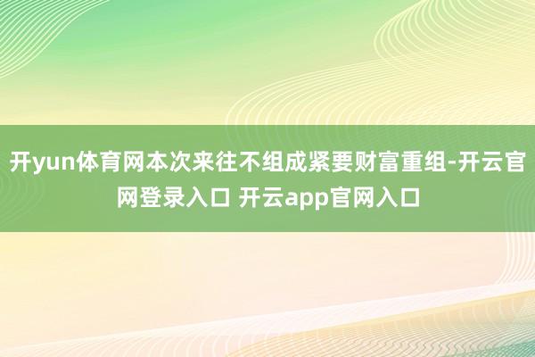 开yun体育网本次来往不组成紧要财富重组-开云官网登录入口 开云app官网入口