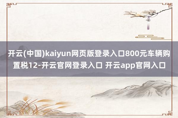 开云(中国)kaiyun网页版登录入口800元车辆购置税12-开云官网登录入口 开云app官网入口