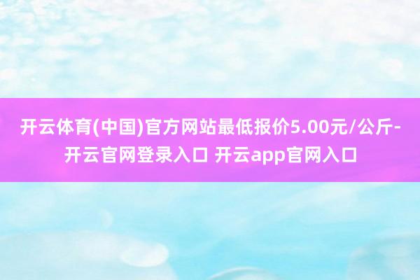 开云体育(中国)官方网站最低报价5.00元/公斤-开云官网登录入口 开云app官网入口