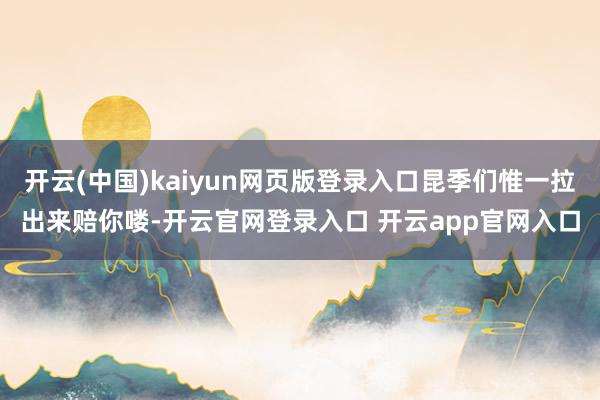 开云(中国)kaiyun网页版登录入口昆季们惟一拉出来赔你喽-开云官网登录入口 开云app官网入口