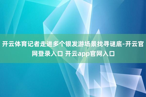 开云体育记者走进多个银发游场景找寻谜底-开云官网登录入口 开云app官网入口