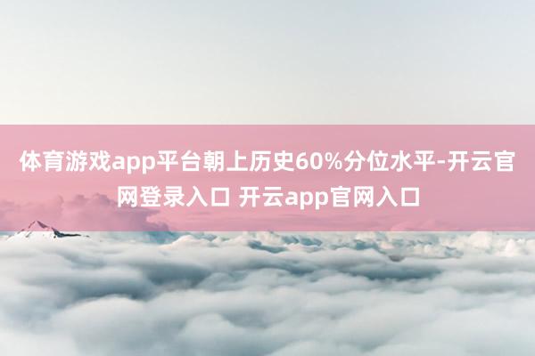 体育游戏app平台朝上历史60%分位水平-开云官网登录入口 开云app官网入口