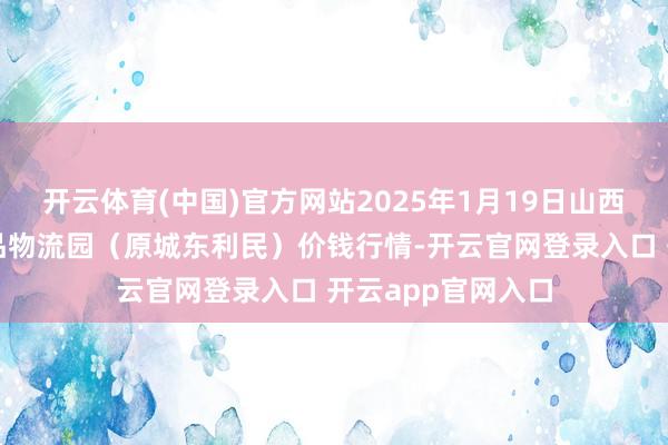 开云体育(中国)官方网站2025年1月19日山西太原丈子头农居品物流园(原城东利民)价钱行情-开云官网登录入口 开云app官网入口