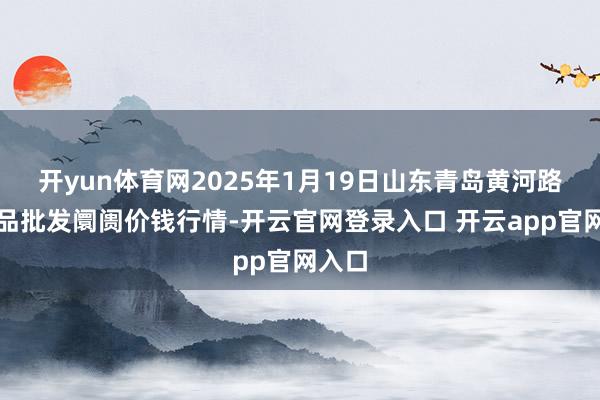 开yun体育网2025年1月19日山东青岛黄河路农居品批发阛阓价钱行情-开云官网登录入口 开云app官网入口