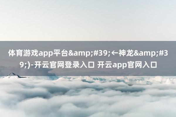 体育游戏app平台&#39;←神龙&#39;)-开云官网登录入口 开云app官网入口