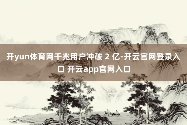 开yun体育网千兆用户冲破 2 亿-开云官网登录入口 开云app官网入口