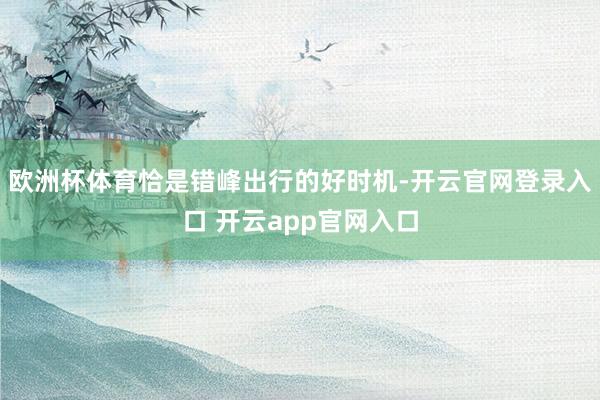 欧洲杯体育恰是错峰出行的好时机-开云官网登录入口 开云app官网入口