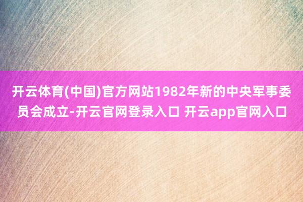 开云体育(中国)官方网站1982年新的中央军事委员会成立-开云官网登录入口 开云app官网入口