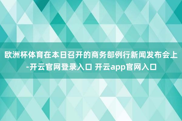 欧洲杯体育　　在本日召开的商务部例行新闻发布会上-开云官网登录入口 开云app官网入口