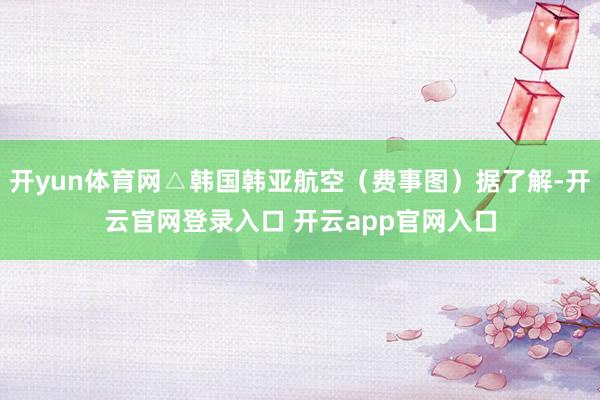 开yun体育网△韩国韩亚航空（费事图）据了解-开云官网登录入口 开云app官网入口