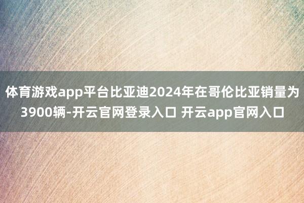 体育游戏app平台比亚迪2024年在哥伦比亚销量为3900辆-开云官网登录入口 开云app官网入口