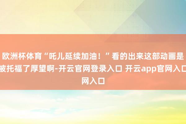 欧洲杯体育“吒儿延续加油!”看的出来这部动画是被托福了厚望啊-开云官网登录入口 开云app官网入口