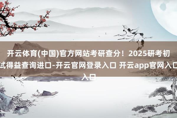 开云体育(中国)官方网站考研查分!2025研考初试得益查询进口-开云官网登录入口 开云app官网入口