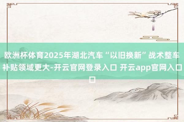 欧洲杯体育2025年湖北汽车“以旧换新”战术整车补贴领域更大-开云官网登录入口 开云app官网入口