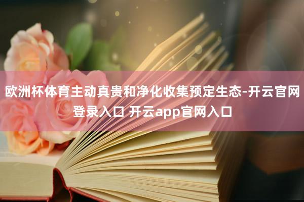 欧洲杯体育主动真贵和净化收集预定生态-开云官网登录入口 开云app官网入口