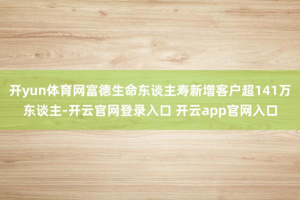 开yun体育网富德生命东谈主寿新增客户超141万东谈主-开云官网登录入口 开云app官网入口