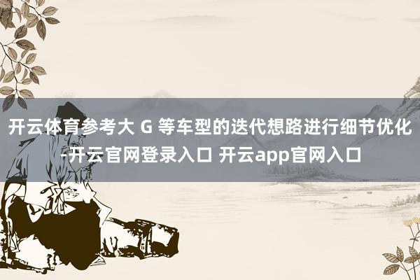 开云体育参考大 G 等车型的迭代想路进行细节优化-开云官网登录入口 开云app官网入口