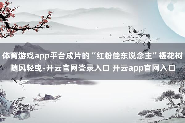 体育游戏app平台成片的“红粉佳东说念主”樱花树随风轻曳-开云官网登录入口 开云app官网入口