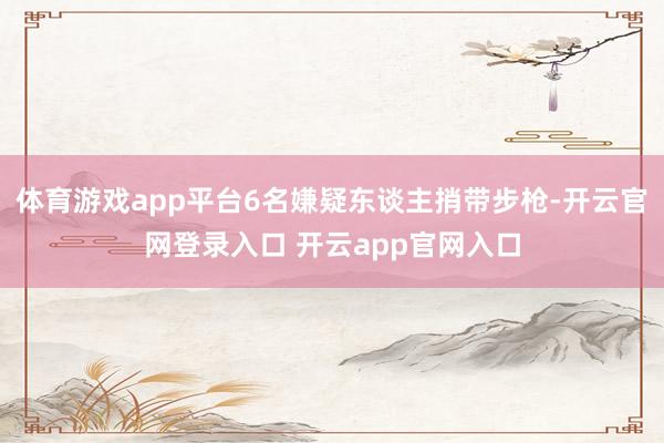 体育游戏app平台6名嫌疑东谈主捎带步枪-开云官网登录入口 开云app官网入口