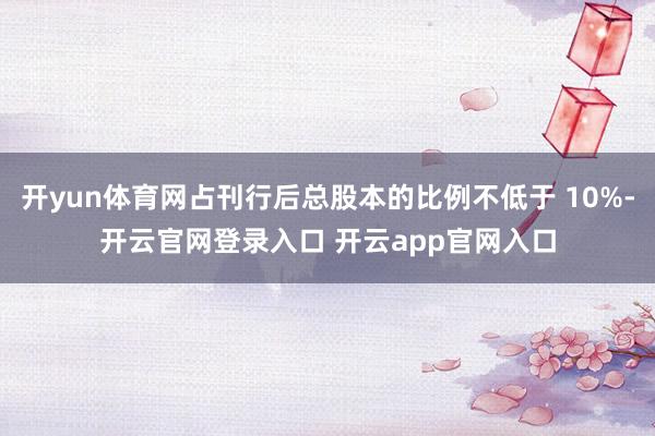 开yun体育网占刊行后总股本的比例不低于 10%-开云官网登录入口 开云app官网入口