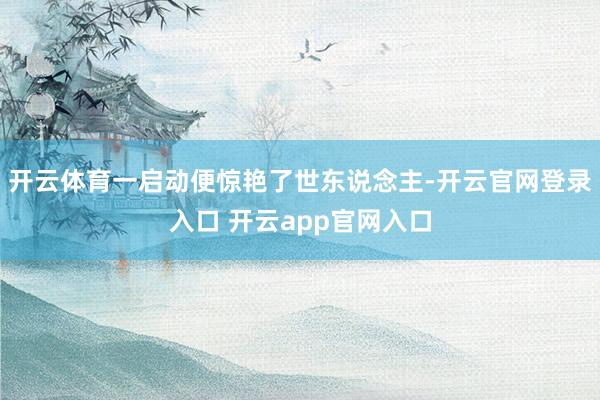 开云体育一启动便惊艳了世东说念主-开云官网登录入口 开云app官网入口