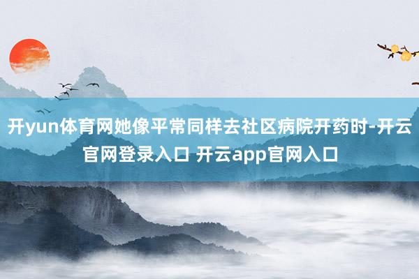 开yun体育网她像平常同样去社区病院开药时-开云官网登录入口 开云app官网入口