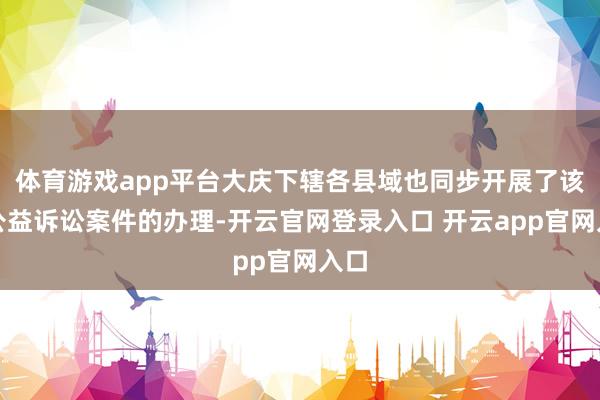 体育游戏app平台大庆下辖各县域也同步开展了该类公益诉讼案件的办理-开云官网登录入口 开云app官网入口