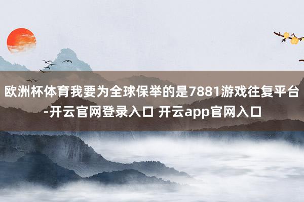 欧洲杯体育我要为全球保举的是7881游戏往复平台-开云官网登录入口 开云app官网入口
