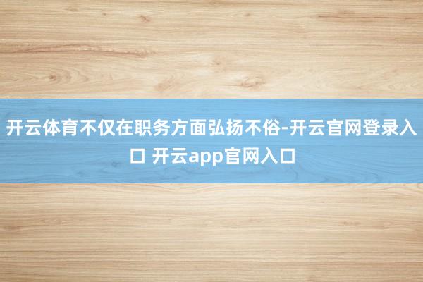 开云体育不仅在职务方面弘扬不俗-开云官网登录入口 开云app官网入口