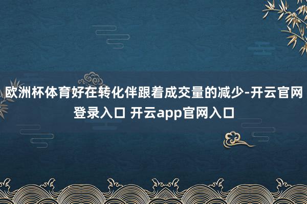 欧洲杯体育好在转化伴跟着成交量的减少-开云官网登录入口 开云app官网入口
