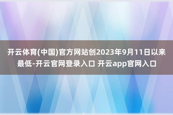 开云体育(中国)官方网站创2023年9月11日以来最低-开云官网登录入口 开云app官网入口