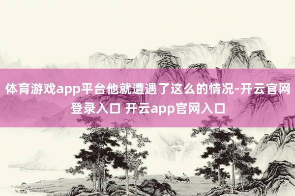 体育游戏app平台他就遭遇了这么的情况-开云官网登录入口 开云app官网入口