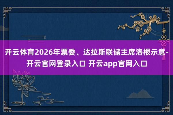 开云体育2026年票委、达拉斯联储主席洛根示意-开云官网登录入口 开云app官网入口
