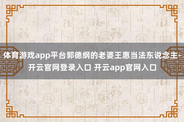 体育游戏app平台郭德纲的老婆王惠当法东说念主-开云官网登录入口 开云app官网入口