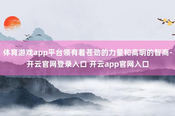 体育游戏app平台领有着苍劲的力量和高明的智商-开云官网登录入口 开云app官网入口