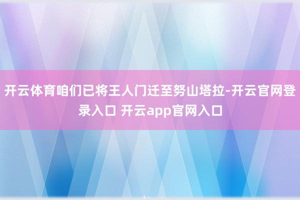 开云体育咱们已将王人门迁至努山塔拉-开云官网登录入口 开云app官网入口