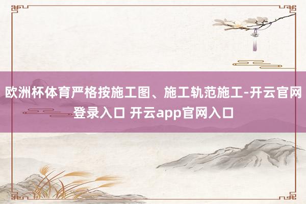 欧洲杯体育严格按施工图、施工轨范施工-开云官网登录入口 开云app官网入口