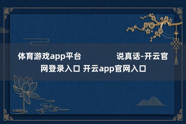 体育游戏app平台 说真话-开云官网登录入口 开云app官网入口