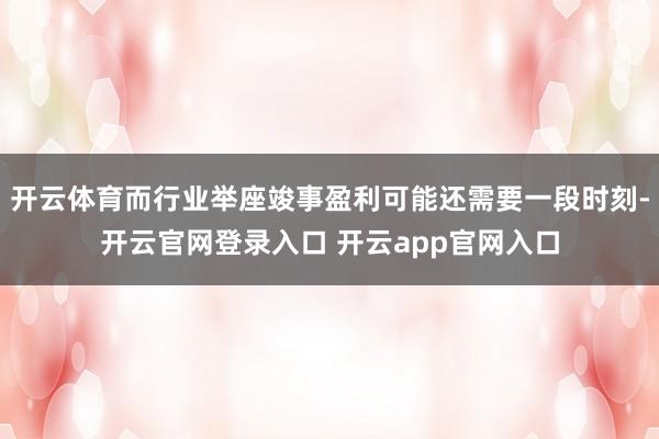 开云体育而行业举座竣事盈利可能还需要一段时刻-开云官网登录入口 开云app官网入口