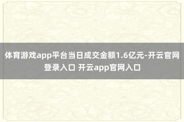 体育游戏app平台当日成交金额1.6亿元-开云官网登录入口 开云app官网入口