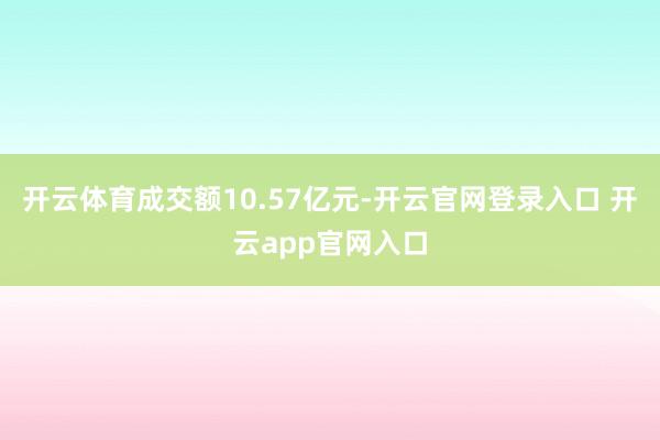 开云体育成交额10.57亿元-开云官网登录入口 开云app官网入口