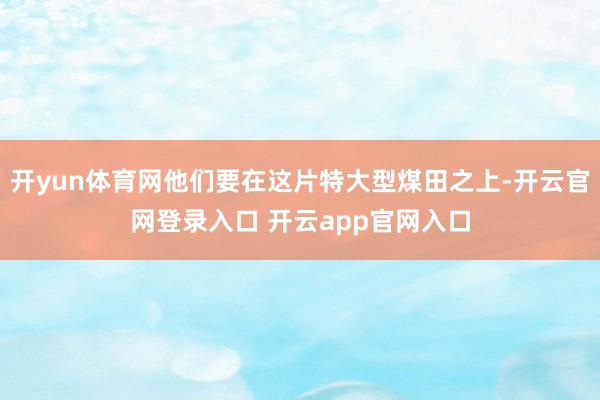 开yun体育网他们要在这片特大型煤田之上-开云官网登录入口 开云app官网入口
