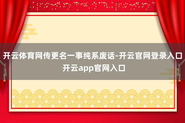 开云体育网传更名一事纯系废话-开云官网登录入口 开云app官网入口
