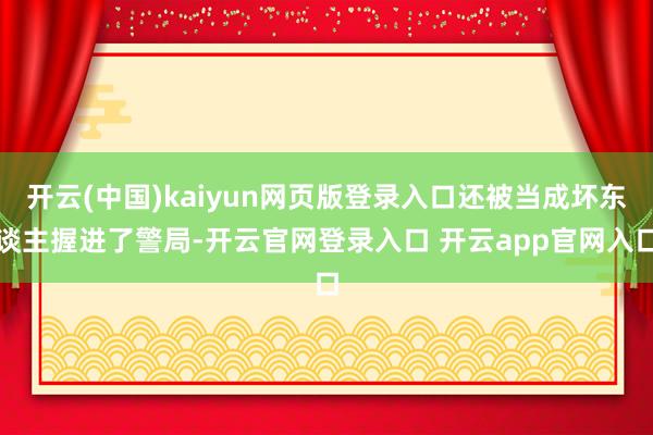 开云(中国)kaiyun网页版登录入口还被当成坏东谈主握进了警局-开云官网登录入口 开云app官网入口