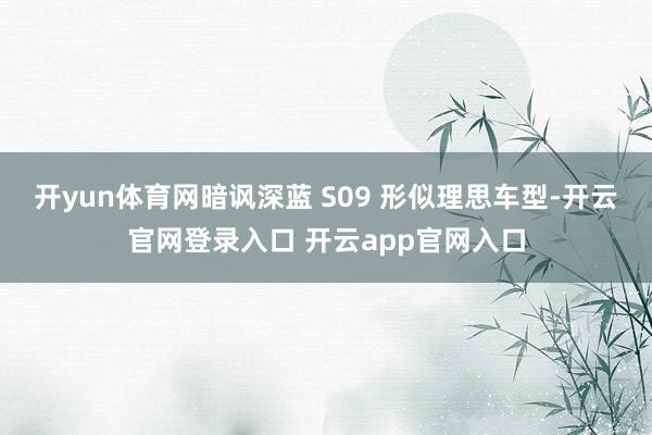 开yun体育网暗讽深蓝 S09 形似理思车型-开云官网登录入口 开云app官网入口