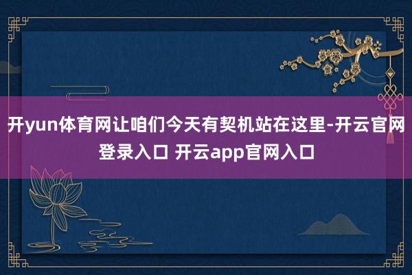 开yun体育网让咱们今天有契机站在这里-开云官网登录入口 开云app官网入口