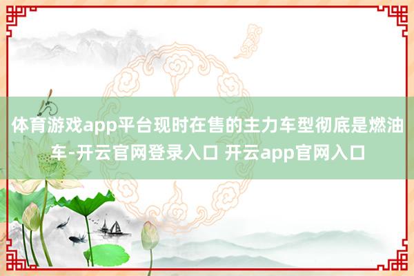 体育游戏app平台现时在售的主力车型彻底是燃油车-开云官网登录入口 开云app官网入口