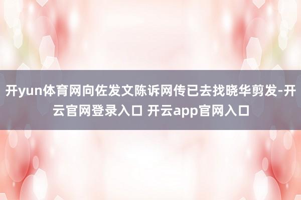 开yun体育网向佐发文陈诉网传已去找晓华剪发-开云官网登录入口 开云app官网入口